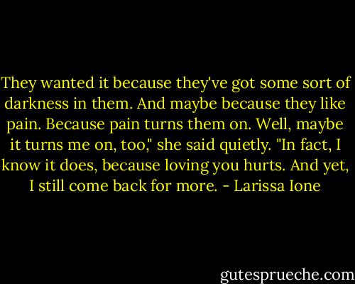 They wanted it because they've got some sort of darkness in them. And maybe because they like pain. Because pain turns them on. Well, maybe it turns me on, too," she said quietly. "In fact, I know it does, because loving you hurts. And yet, I still come back for more. - Larissa Ione