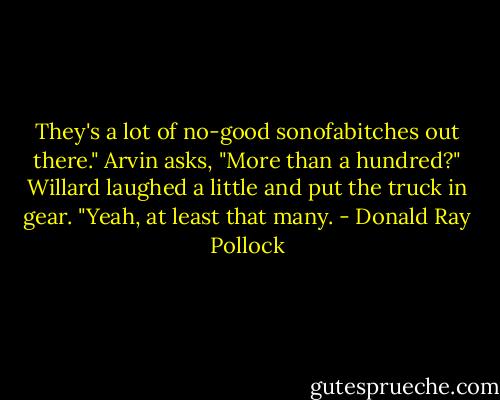 They's a lot of no-good sonofabitches out there."<br />Arvin asks, "More than a hundred?"<br />Willard laughed a little and put the truck in gear. "Yeah, at least that many. - Donald Ray Pollock