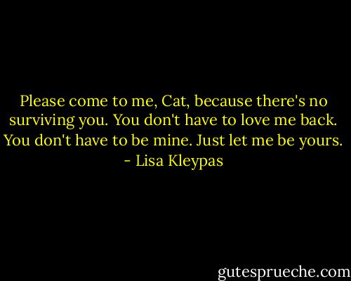 Please come to me, Cat, because there's no surviving you. You don't have to love me back. You don't have to be mine. Just let me be yours. - Lisa Kleypas