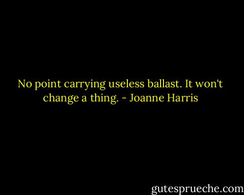 No point carrying useless ballast. It won't change a thing. - Joanne Harris