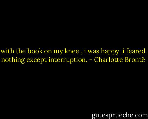 with the book on my knee , i was happy ,i feared nothing except interruption. - Charlotte Brontë