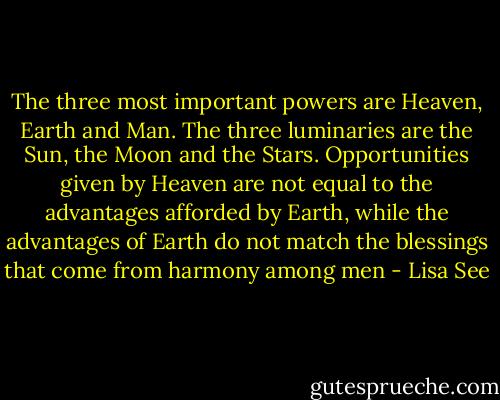The three most important powers are Heaven, Earth and Man. The three luminaries are the Sun, the Moon and the Stars. Opportunities given by Heaven are not equal to the advantages afforded by Earth, while the advantages of Earth do not match the blessings that come from harmony among men - Lisa See