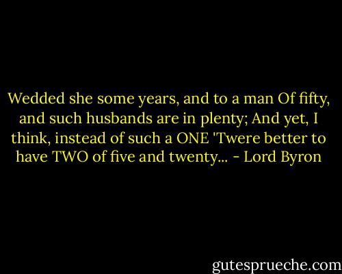 Wedded she some years, and to a man<br />Of fifty, and such husbands are in plenty;<br />And yet, I think, instead of such a ONE<br />'Twere better to have TWO of five and twenty... - Lord Byron