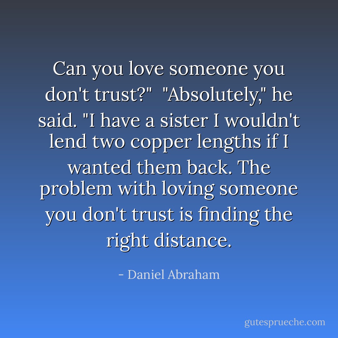 Can you love someone you don't trust?"<br /><br />"Absolutely," he said. "I have a sister I wouldn't lend two copper lengths if I wanted them back. The problem with loving someone you don't trust is finding the right distance. - Daniel Abraham