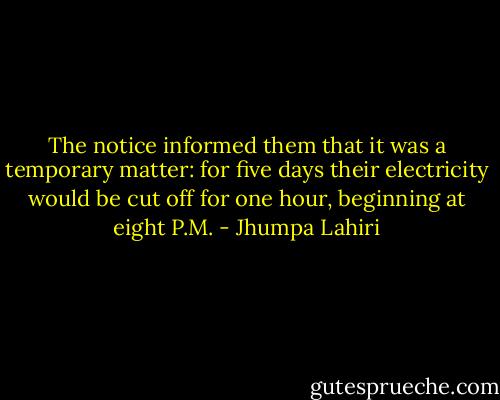 The notice informed them that it was a temporary matter: for five days their electricity would be cut off for one hour, beginning at eight P.M. - Jhumpa Lahiri