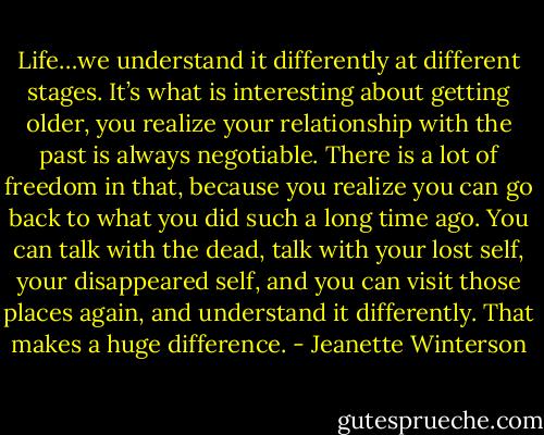 Life…we understand it differently at different stages. It’s what is interesting about getting older, you realize your relationship with the past is always negotiable. There is a lot of freedom in that, because you realize you can go back to what you did such a long time ago. You can talk with the dead, talk with your lost self, your disappeared self, and you can visit those places again, and understand it differently. That makes a huge difference. - Jeanette Winterson