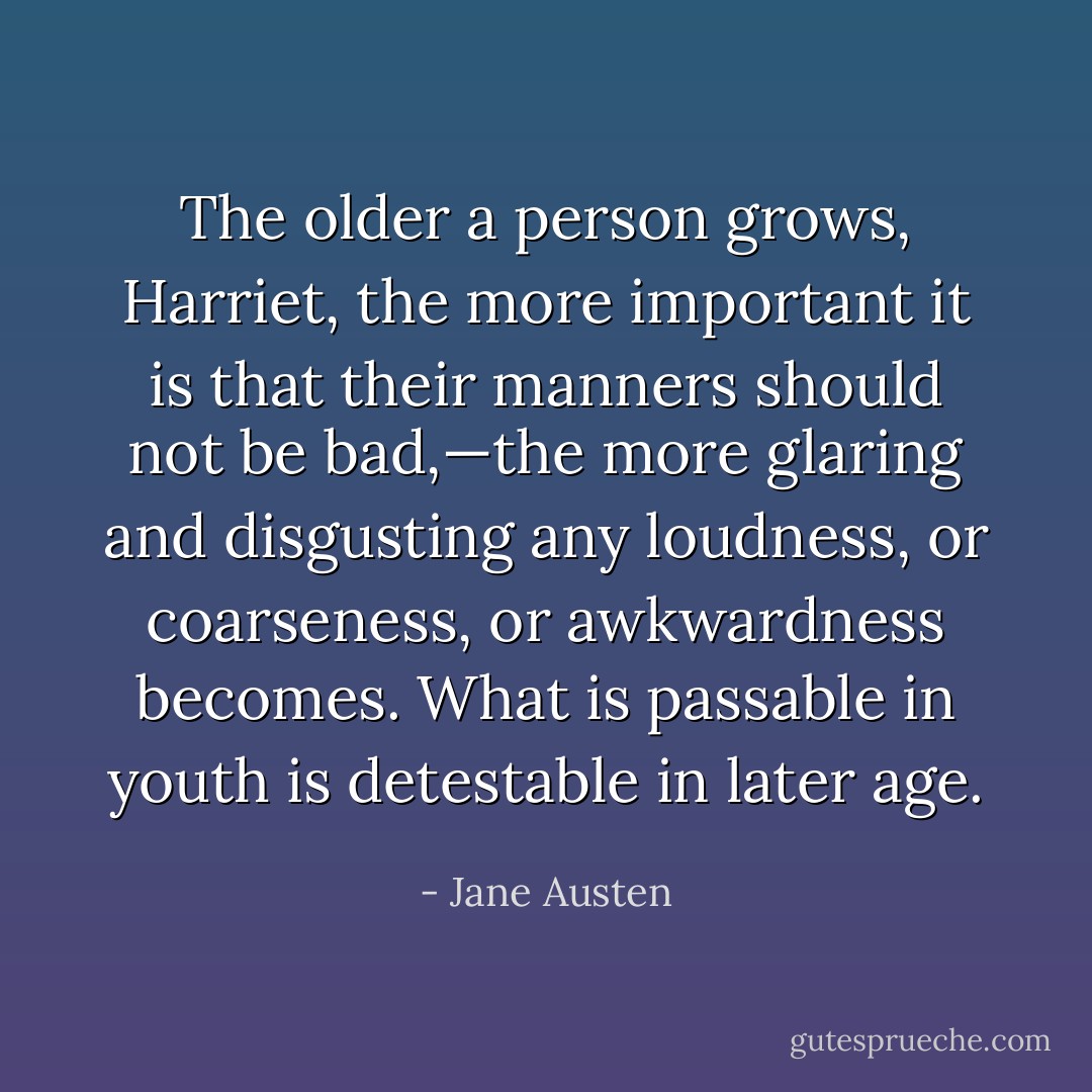 The older a person grows, Harriet, the more important it is that their manners should not be bad,—the more glaring and disgusting any loudness, or coarseness, or awkwardness becomes. What is passable in youth is detestable in later age. - Jane Austen