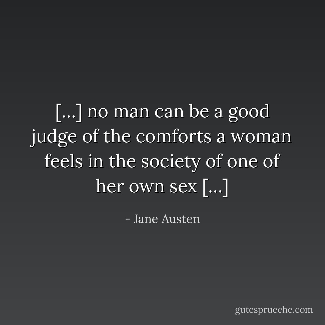 […] no man can be a good judge of the comforts a woman feels in the society of one of her own sex […] - Jane Austen