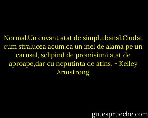 Normal.Un cuvant atat de simplu,banal.Ciudat cum stralucea acum,ca un inel de alama pe un carusel, sclipind de promisiuni,atat de aproape,dar cu neputinta de atins. - Kelley Armstrong