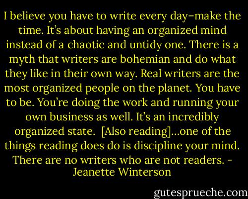 I believe you have to write every day–make the time. It’s about having an organized mind instead of a chaotic and untidy one. There is a myth that writers are bohemian and do what they like in their own way. Real writers are the most organized people on the planet. You have to be. You’re doing the work and running your own business as well. It’s an incredibly organized state.<br /><br />[Also reading]…one of the things reading does do is discipline your mind. There are no writers who are not readers. - Jeanette Winterson