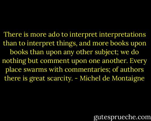 There is more ado to interpret interpretations than to interpret things, and more books upon books than upon any other subject; we do nothing but comment upon one another. Every place swarms with commentaries; of authors there is great scarcity. - Michel de Montaigne