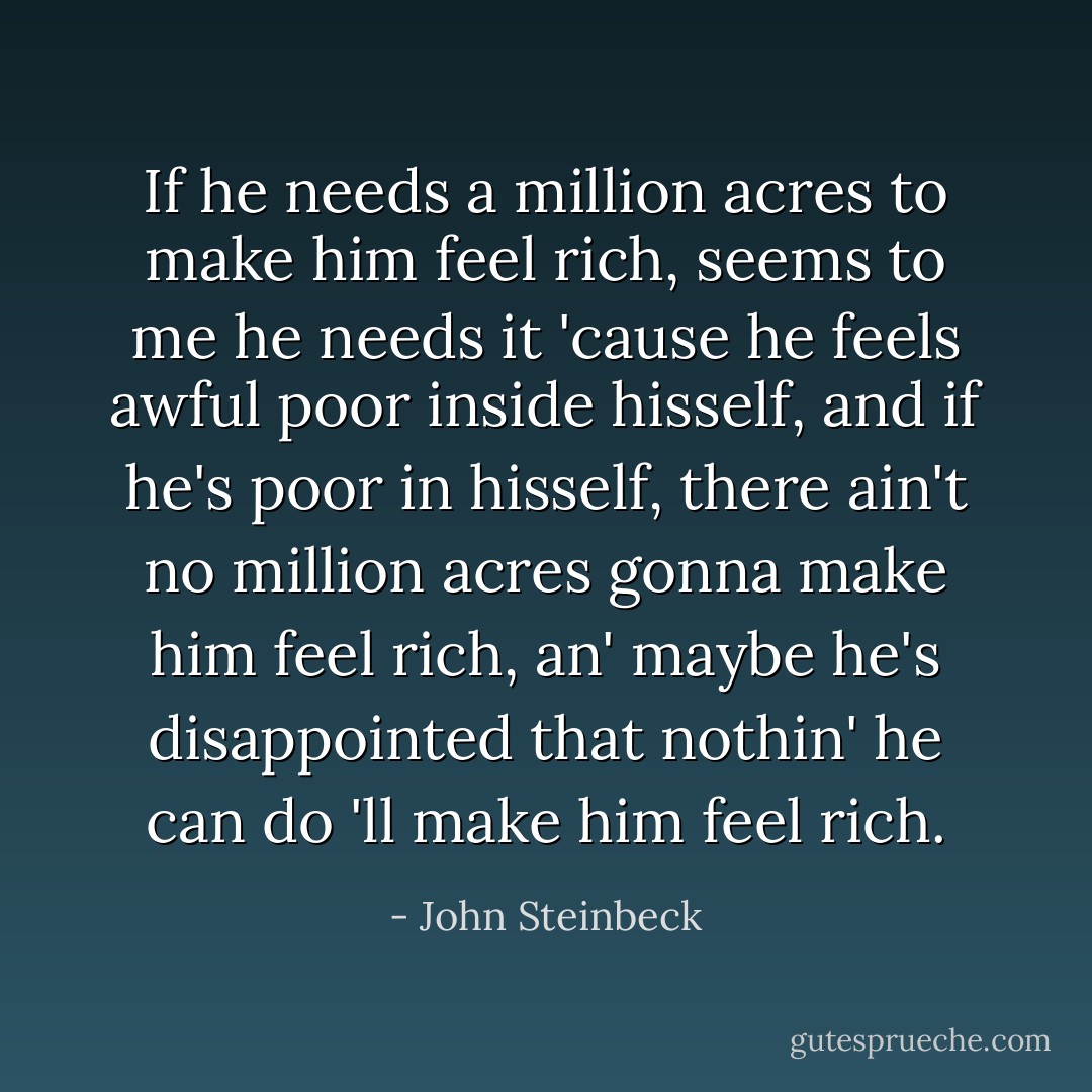 If he needs a million acres to make him feel rich, seems to me he needs it 'cause he feels awful poor inside hisself, and if he's poor in hisself, there ain't no million acres gonna make him feel rich, an' maybe he's disappointed that nothin' he can do 'll make him feel rich. - John Steinbeck