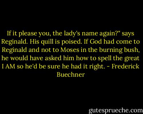 If it please you, the lady's name again?" says Reginald. His quill is poised. If God had come to Reginald and not to Moses in the burning bush, he would have asked him how to spell the great I AM so he'd be sure he had it right. - Frederick Buechner