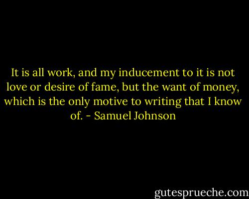 It is all work, and my inducement to it is not love or desire of fame, but the want of money, which is the only motive to writing that I know of. - Samuel Johnson