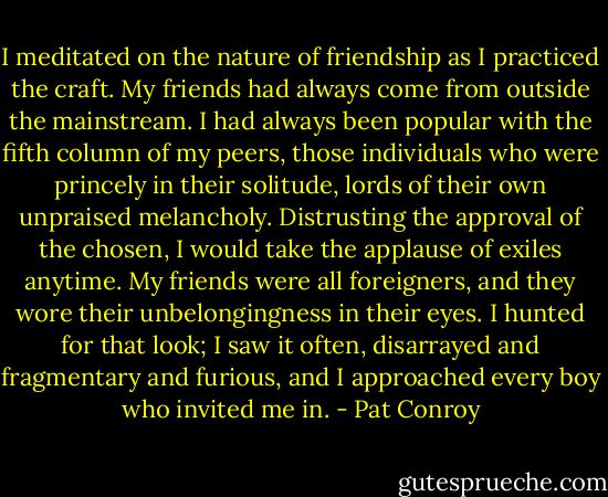I meditated on the nature of friendship as I practiced the craft. My friends had always come from outside the mainstream. I had always been popular with the fifth column of my peers, those individuals who were princely in their solitude, lords of their own unpraised melancholy. Distrusting the approval of the chosen, I would take the applause of exiles anytime. My friends were all foreigners, and they wore their unbelongingness in their eyes. I hunted for that look; I saw it often, disarrayed and fragmentary and furious, and I approached every boy who invited me in. - Pat Conroy