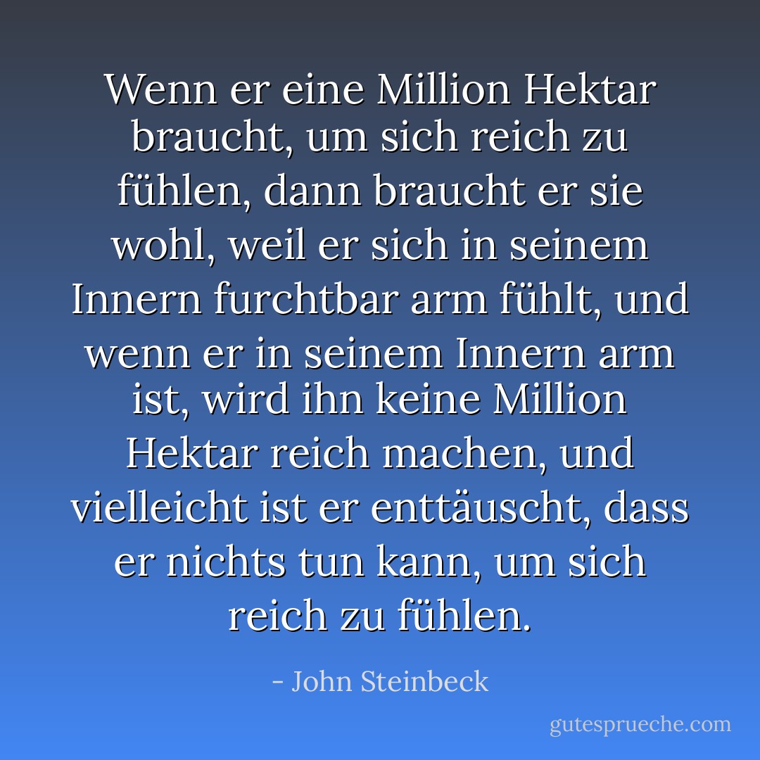 Wenn er eine Million Hektar braucht, um sich reich zu fühlen, dann braucht er sie wohl, weil er sich in seinem Innern furchtbar arm fühlt, und wenn er in seinem Innern arm ist, wird ihn keine Million Hektar reich machen, und vielleicht ist er enttäuscht, dass er nichts tun kann, um sich reich zu fühlen. - John Steinbeck<