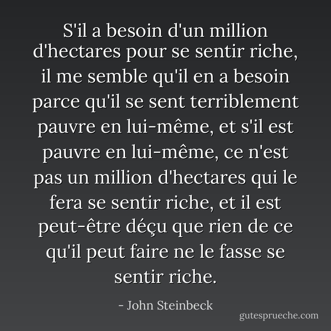 S'il a besoin d'un million d'hectares pour se sentir riche, il me semble qu'il en a besoin parce qu'il se sent terriblement pauvre en lui-même, et s'il est pauvre en lui-même, ce n'est pas un million d'hectares qui le fera se sentir riche, et il est peut-être déçu que rien de ce qu'il peut faire ne le fasse se sentir riche. - John Steinbeck