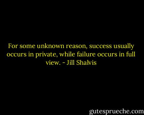 For some unknown reason, success usually occurs in private, while failure occurs in<br />full view. - Jill Shalvis