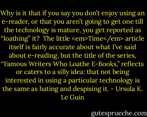 Why is it that if you say you don’t enjoy using an e-reader, or that you aren’t going to get one till the technology is mature, you get reported as “loathing” it?<br /><br />The little <em>Time</em> article itself is fairly accurate about what I’ve said about e-reading, but the title of the series, “Famous Writers Who Loathe E-Books,” reflects or caters to a silly idea: that not being interested in using a particular technology is the same as hating and despising it. - Ursula K. Le Guin
