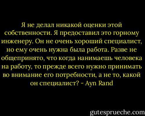 Я не делал никакой оценки этой собственности. Я предоставил это горному инженеру. Он не очень хороший специалист, но ему очень нужна была работа. Разве не общепринято, что когда нанимаешь человека на работу, то прежде всего нужно принимать во внимание его потребности, а не то, какой он специалист? - Ayn Rand