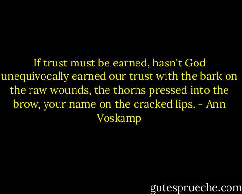 If trust must be earned, hasn't God unequivocally earned our trust with the bark on the raw wounds, the thorns pressed into the brow, your name on the cracked lips. - Ann Voskamp