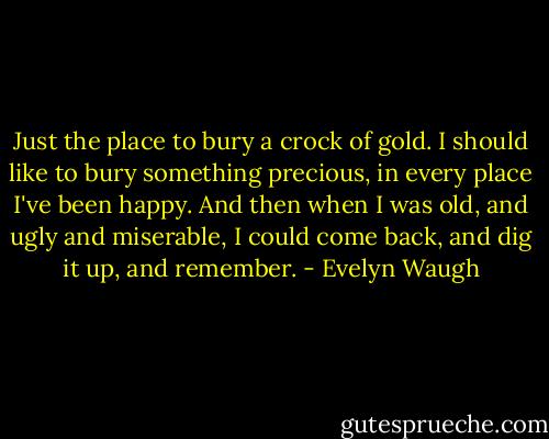 Just the place to bury a crock of gold. I should like to bury something precious, in every place I've been happy. And then when I was old, and ugly and miserable, I could come back, and dig it up, and remember. - Evelyn Waugh