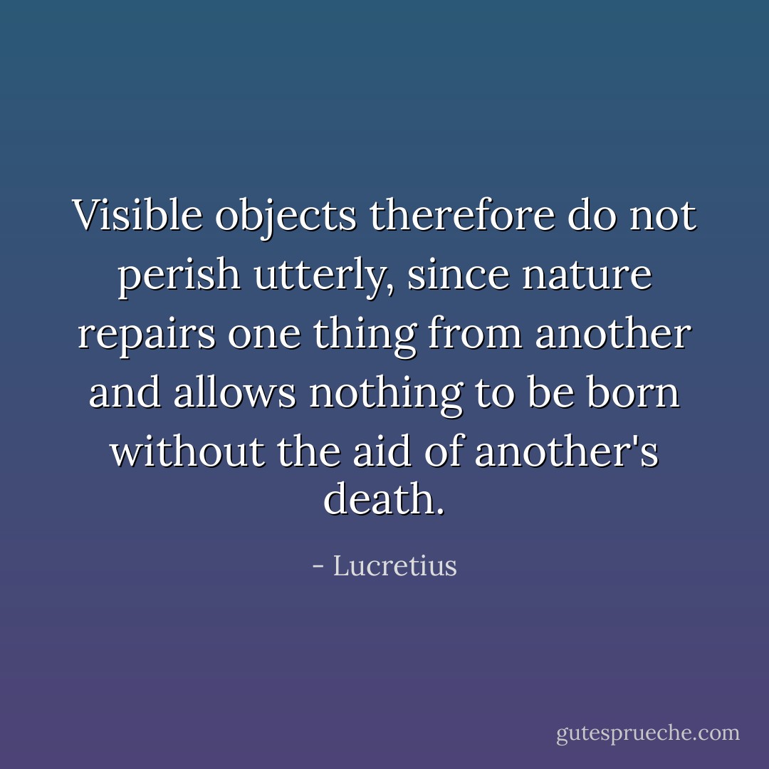 Visible objects therefore do not perish utterly, since nature repairs one thing from another and allows nothing to be born without the aid of another's death. - Lucretius