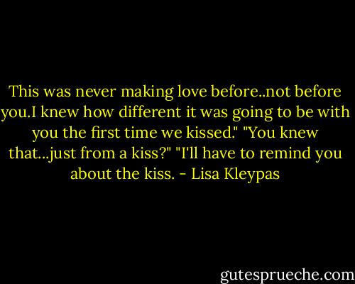 This was never making love before..not before you.I knew how different it was going to be with you the first time we kissed."<br />"You knew that...just from a kiss?"<br />"I'll have to remind you about the kiss. - Lisa Kleypas