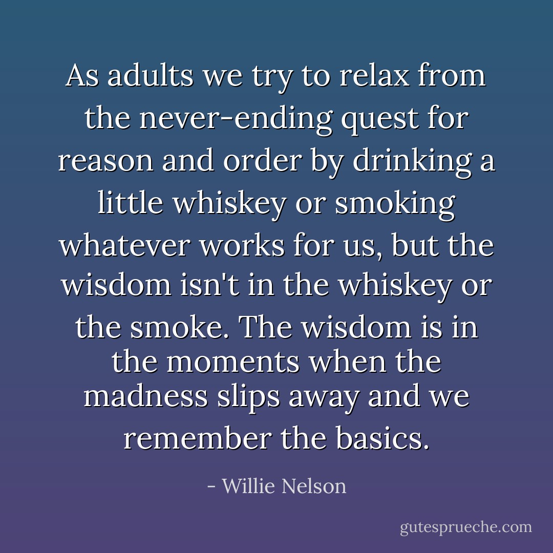 As adults we try to relax from the never-ending quest for reason and order by drinking a little whiskey or smoking whatever works for us, but the wisdom isn't in the whiskey or the smoke. The wisdom is in the moments when the madness slips away and we remember the basics. - Willie Nelson