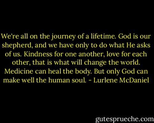 We're all on the journey of a lifetime. God is our shepherd, and we have only to do what He asks of us. Kindness for one another, love for each other, that is what will change the world. Medicine can heal the body. But only God can make well the human soul. - Lurlene McDaniel