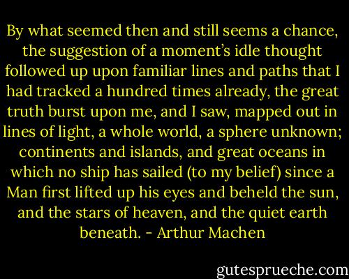 By what seemed then and still seems a chance, the suggestion of a moment’s idle thought followed up upon familiar lines and paths that I had tracked a hundred times already, the great truth burst upon me, and I saw, mapped out in lines of light, a whole world, a sphere unknown; continents and islands, and great oceans in which no ship has sailed (to my belief) since a Man first lifted up his eyes and beheld the sun, and the stars of heaven, and the quiet earth beneath. - Arthur Machen