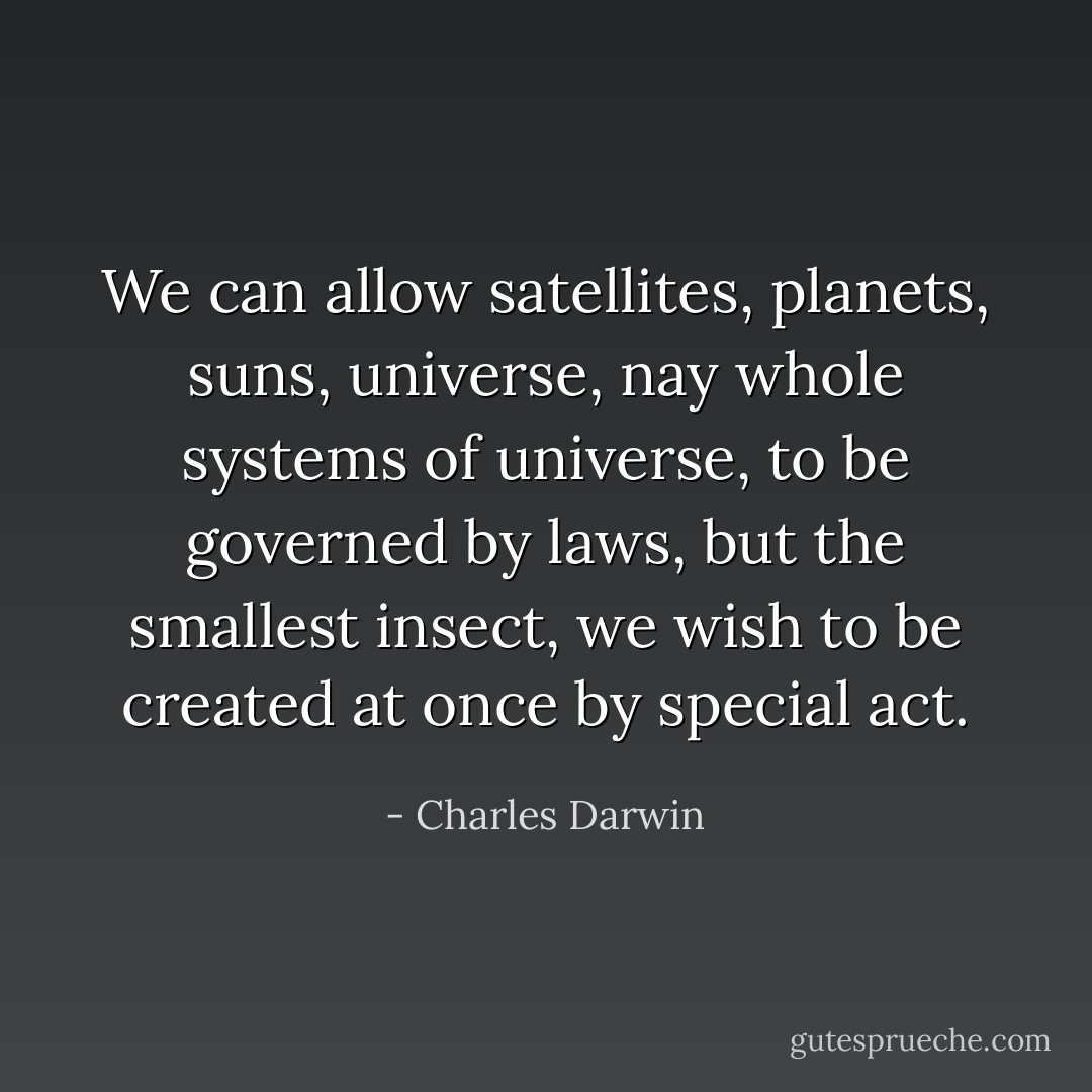 We can allow satellites, planets, suns, universe, nay whole systems of universe, to be governed by laws, but the smallest insect, we wish to be created at once by special act. - Charles Darwin