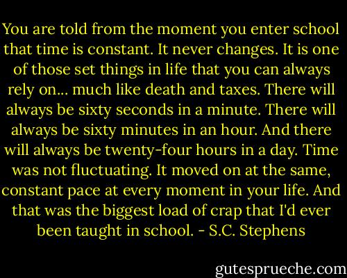 You are told from the moment you enter school that time is constant. It never changes. It is one of those set things in life that you can always rely on... much like death and taxes. There will always be sixty seconds in a minute. There will always be sixty minutes in an hour. And there will always be twenty-four hours in a day. Time was not fluctuating. It moved on at the same, constant pace at every moment in your life. And that was the biggest load of crap that I'd ever been taught in school. - S.C. Stephens