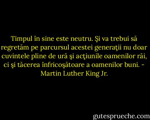 Timpul în sine este neutru. Şi va trebui să regretăm pe parcursul acestei generaţii nu doar cuvintele pline de ură şi acţiunile oamenilor răi, ci şi tăcerea înfricoşătoare a oamenilor buni. - Martin Luther King Jr.
