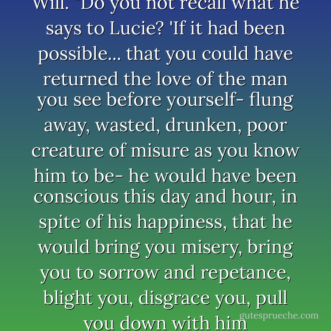 It is what is left to him," said Will. "Do you not recall what he says to Lucie? 'If it had been possible... that you could have returned the love of the man you see before yourself- flung away, wasted, drunken, poor creature of misure as you know him to be- he would have been conscious this day and hour, in spite of his happiness, that he would bring you misery, bring you to sorrow and repetance, blight you, disgrace you, pull you down with him - Cassandra Clare