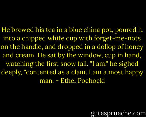 He brewed his tea in a blue china pot, poured it into a chipped white cup with forget-me-nots on the handle, and dropped in a dollop of honey and cream. He sat by the window, cup in hand, watching the first snow fall. "I am," he sighed deeply, "contented as a clam. I am a most happy man. - Ethel Pochocki