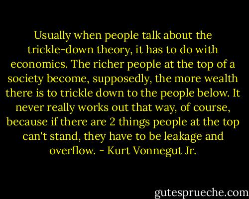 Usually when people talk about the trickle-down theory, it has to do with economics. The richer people at the top of a society become, supposedly, the more wealth there is to trickle down to the people below. It never really works out that way, of course, because if there are 2 things people at the top can't stand, they have to be leakage and overflow. - Kurt Vonnegut Jr.