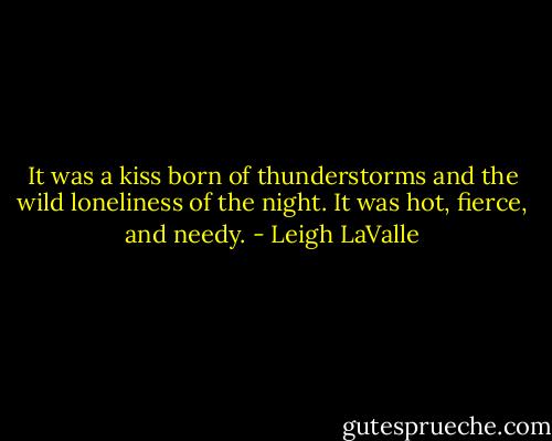 It was a kiss born of thunderstorms and the wild loneliness of the night. It was hot, fierce, and needy. - Leigh LaValle