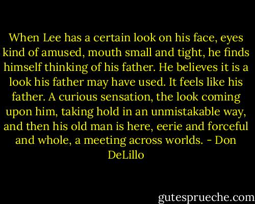 When Lee has a certain look on his face, eyes kind of amused, mouth small and tight, he finds himself thinking of his father. He believes it is a look his father may have used. It feels like his father. A curious sensation, the look coming upon him, taking hold in an unmistakable way, and then his old man is here, eerie and forceful and whole, a meeting across worlds. - Don DeLillo