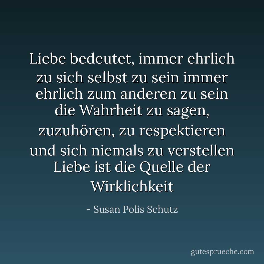 Liebe bedeutet, immer ehrlich zu sich selbst zu sein<br />immer ehrlich zum anderen zu sein<br />die Wahrheit zu sagen, zuzuhören, zu respektieren<br />und sich niemals zu verstellen<br />Liebe ist die Quelle der Wirklichkeit - Susan Polis Schutz<