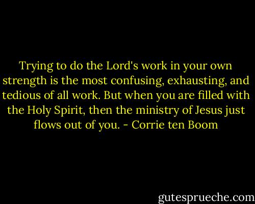 Trying to do the Lord's work in your own strength is the most confusing, exhausting, and tedious of all work. But when you are filled with the Holy Spirit, then the ministry of Jesus just flows out of you. - Corrie ten Boom