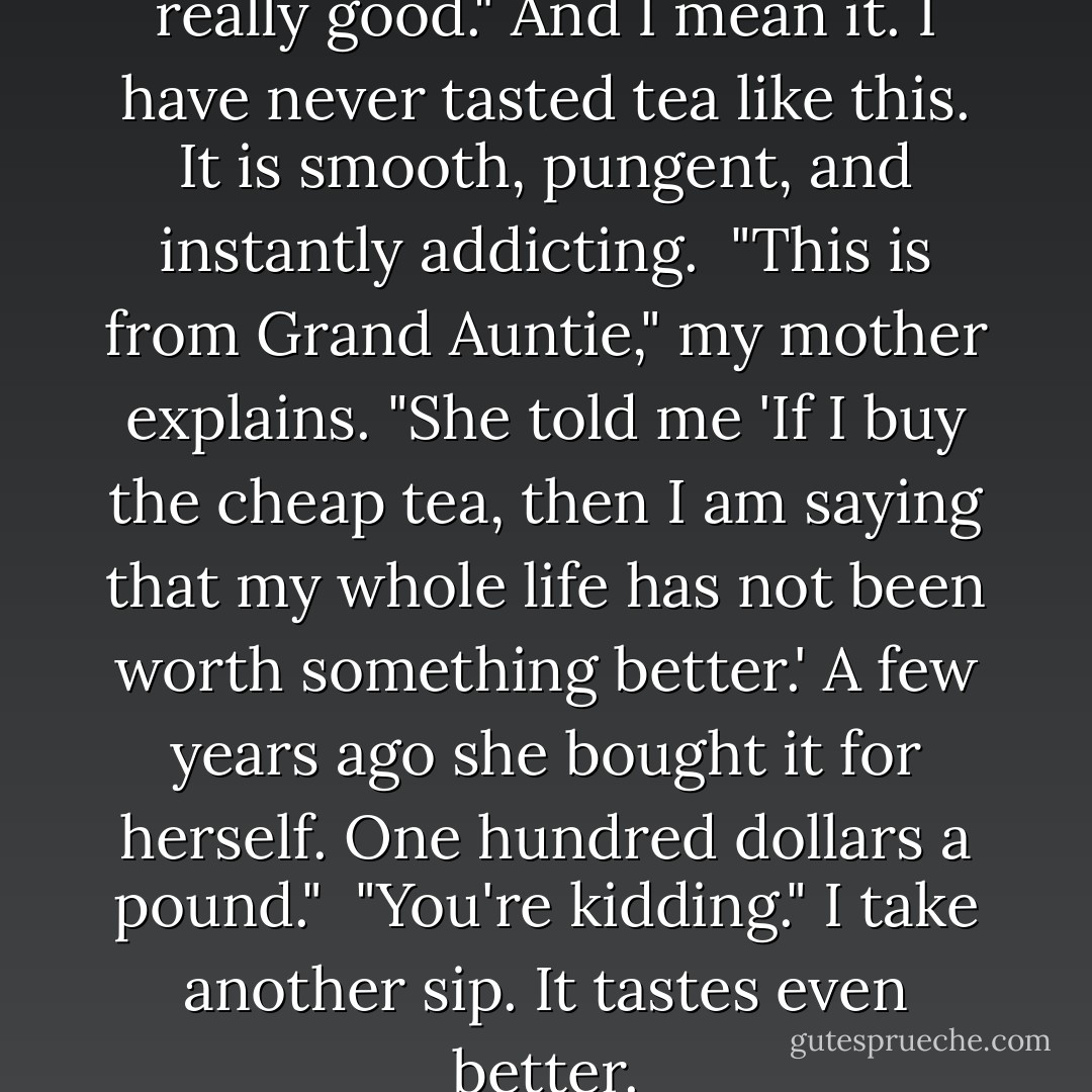 I take a few quick sips. "This is really good." And I mean it. I have never tasted tea like this. It is smooth, pungent, and instantly addicting.<br /><br />"This is from Grand Auntie," my mother explains. "She told me 'If I buy the cheap tea, then I am saying that my whole life has not been worth something better.' A few years ago she bought it for herself. One hundred dollars a pound."<br /><br />"You're kidding." I take another sip. It tastes even better. - Amy Tan