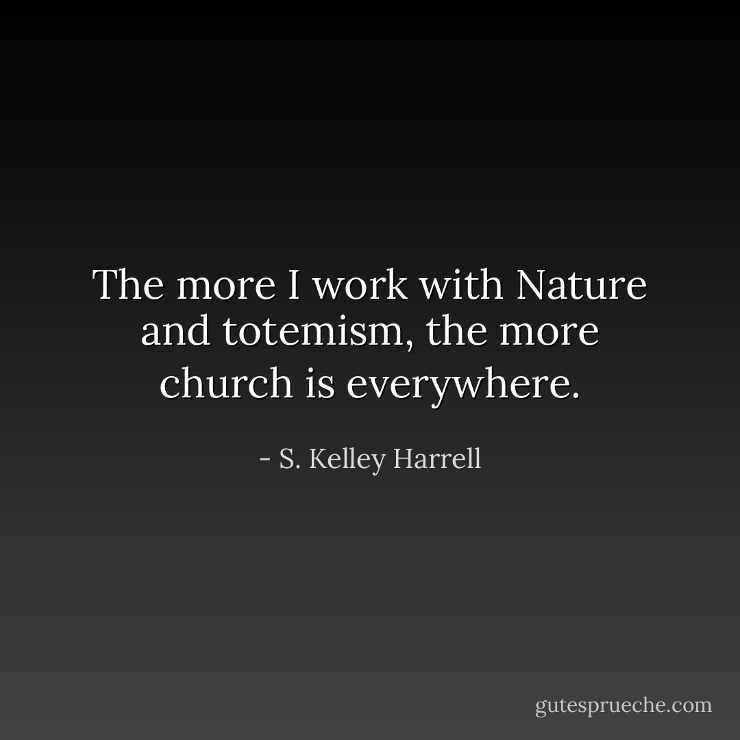 The more I work with Nature and totemism, the more church is everywhere. - S. Kelley Harrell
