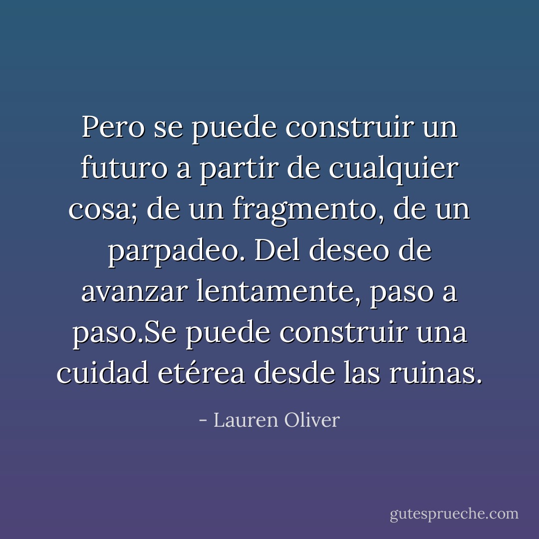 Pero se puede construir un futuro a partir de cualquier cosa; de un fragmento, de un parpadeo. Del deseo de avanzar lentamente, paso a paso.Se puede construir una cuidad etérea desde las ruinas. - Lauren Oliver