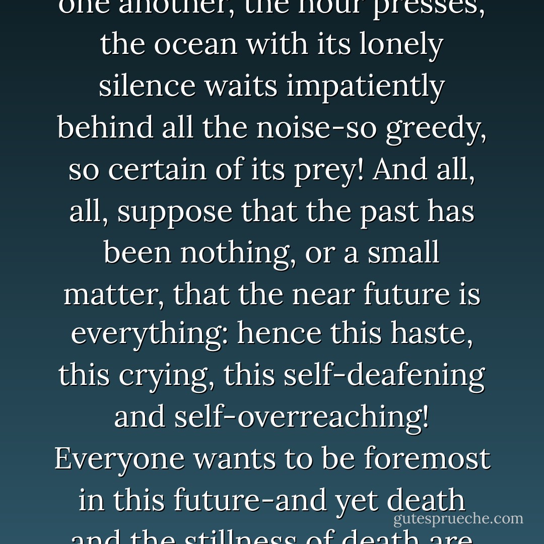 The Thought of Death. It gives me a melancholy happiness to live in the midst of this confusion of streets, of necessities, of voices: how much enjoyment, impatience and desire, how much thirsty life and drunkenness of life comes to light here every moment! And yet it will soon be so still for all these shouting, lively, life- loving people! How everyone's shadow, his gloomy travelling companion stands behind him! It is always as in the last moment before the departure of an emigrant- ship: people have more than ever to say to one another, the hour presses, the ocean with its lonely silence waits impatiently behind all the noise-so greedy, so certain of its prey! And all, all, suppose that the past has been nothing, or a small matter, that the near future is everything: hence this haste, this crying, this self-deafening and self-overreaching! Everyone wants to be foremost in this future-and yet death and the stillness of death are the only things certain and common to all in this future! How strange that this sole thing that is certain and common to all, exercises almost no influence on men, and that they are the furthest from regarding themselves as the brotherhood of death! It makes me happy to see that men do not want to think at all of the idea of death! I would fain do something to make the idea of life to us to be more than friends in the sense of that sublime possibility. And so we will believe in our even a hundred times more worthy of their attention. - Friedrich Nietzsche