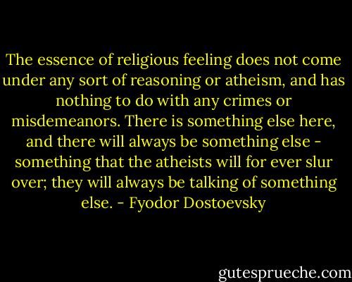 The essence of religious feeling does not come under any sort of reasoning or atheism, and has nothing to do with any crimes or misdemeanors. There is something else here, and there will always be something else - something that the atheists will for ever slur over; they will always be talking of something else. - Fyodor Dostoevsky