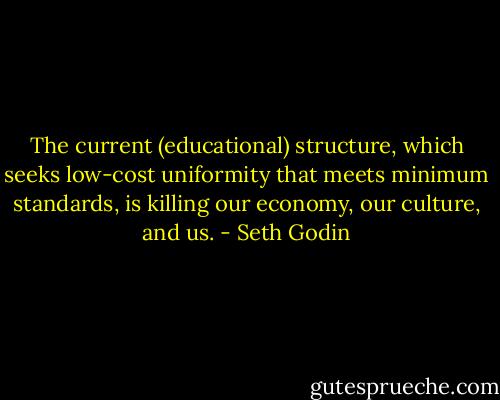 The current (educational) structure, which seeks low-cost uniformity that meets minimum standards, is killing our economy, our culture, and us. - Seth Godin