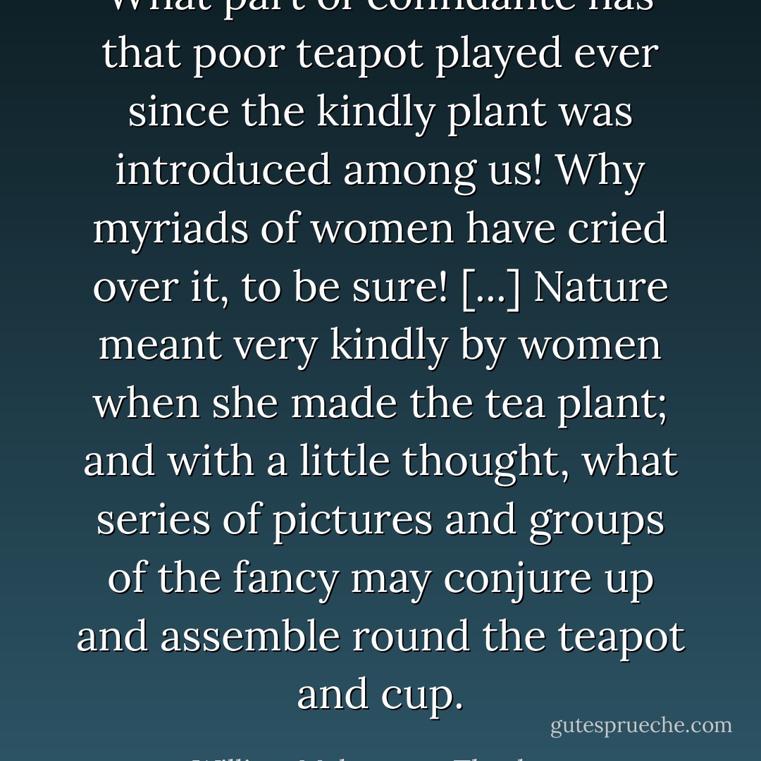 What part of confidante has that poor teapot played ever since the kindly plant was introduced among us! Why myriads of women have cried over it, to be sure! [...] Nature meant very kindly by women when she made the tea plant; and with a little thought, what series of pictures and groups of the fancy may conjure up and assemble round the teapot and cup. - William Makepeace Thackeray