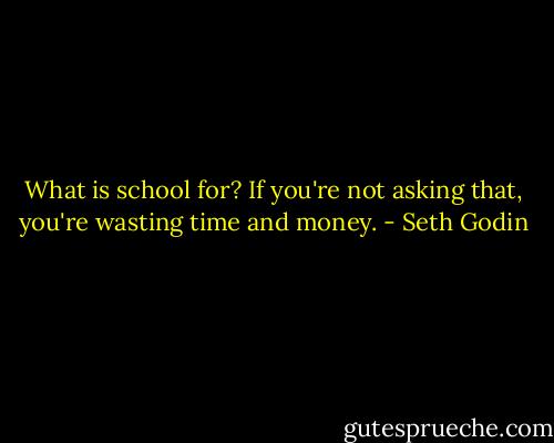 What is school for? If you're not asking that, you're wasting time and money. - Seth Godin