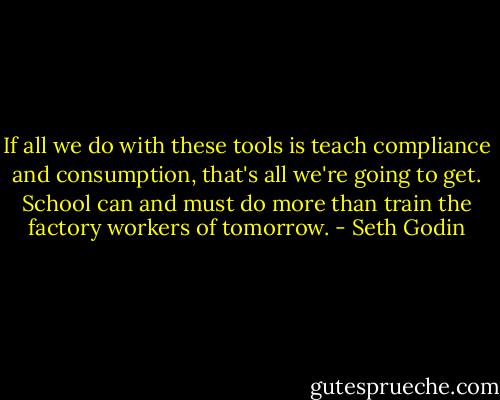 If all we do with these tools is teach compliance and consumption, that's all we're going to get. School can and must do more than train the factory workers of tomorrow. - Seth Godin